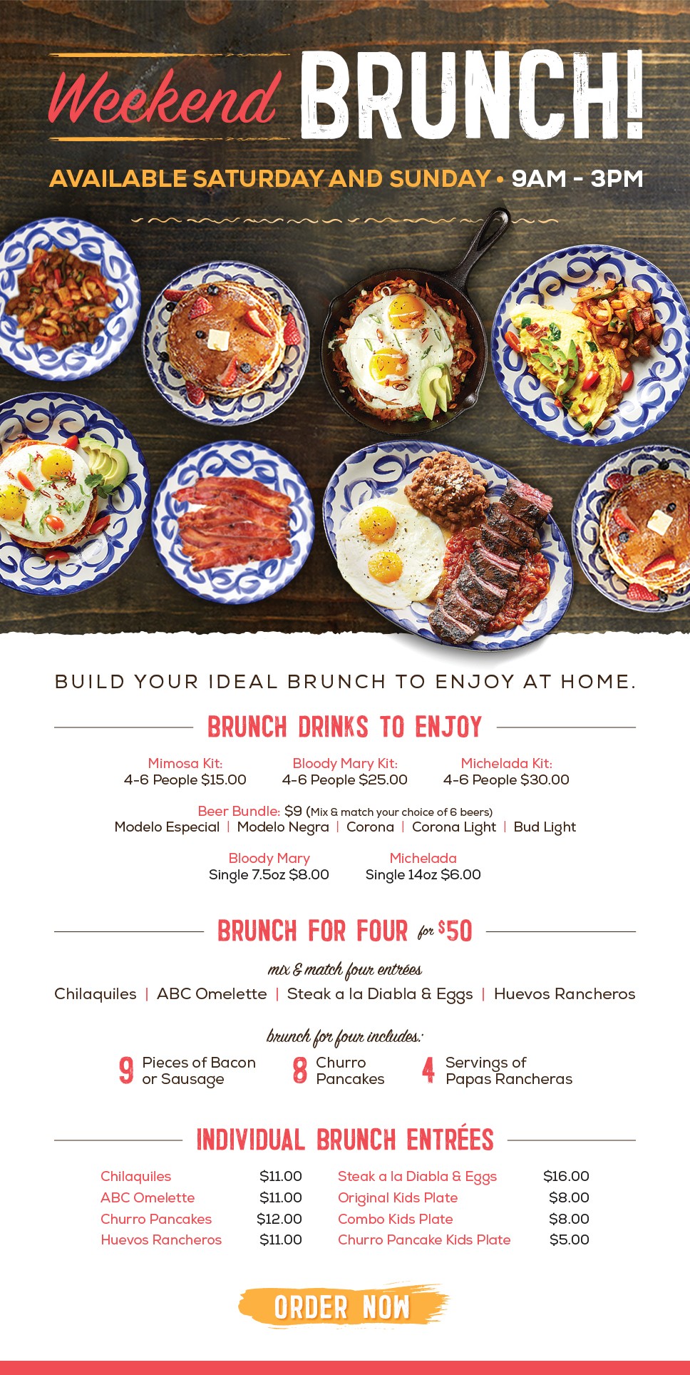 Weekend Brunch. Available Saturday and Sunday 9am - 3pm. Build your ideal brunch to enjoy at home. Brunch Drinks to Enjoy. Mimosa Kit: 4-6 People $15.00. Bloody Mary Kit: 4-6 People $25.00. Michelada Kit: 4-6 People $30.00. Beer Bundle: $9 (Mix & Match your choice of 6 beers), Modelo Especial, Modelo Negra, Corona, Corona Light, Bud Light. Bloody Mary Single 7.5oz $8.00. Michelada Single 14oz $6.00. Horchata 2 People 32oz $5.00. Brunch For Four - $50. mix & match four entrees. Chilaquiles, ABC Omelette, Steak a la Diabla & Eggs, Huevos Rancheros. brunch for four includes, 9 Pieces of Bacon or sausage, 8 Churro Pancakes, 4 Servings of Papas Rancheras. Individual Brunch Entrees, Chilaquiles $11.00, ABC Omelette $11.00, Churro Pancakes $12.00, Huevos Rancheros $11.00, Steak a la Diabla & Eggs $16.00, Original Kids Plate $8.00, Combo Kids Plate $8.00, Churro Pancake Kids Plate $5.00.